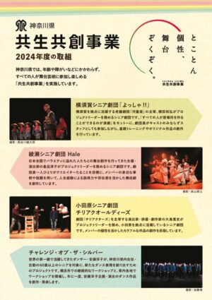 共生共創事業（きょうせいきょうそうじぎょう）　 2024年度フライヤー　おもて 神奈川県では、年齢や障がいなどにかかわらず、すべての人が舞台芸術に参加し楽しめる「共生共創事業」を実施しています。 １）横須賀シニア劇団「よっしゃ！！」 横須賀を拠点に活躍する老舗劇団「河童座」の主宰、横田和弘がプロジェクトリーダーを務めるシニア劇団です。「すべての人が居場所を作ることができるのが演劇」をモットーに、劇団員がキャストのみならずスタッフとしても参加しながら、基礎トレーニングやオリジナル作品の創作をおこなっています。 ２）綾瀬シニア劇団Hale（ハレ） 日本全国でバラエティに溢れた人たちとの舞台創作をおこなってきた女優・演出家の倉品淳子がプロジェクトリーダーを務めるシニア劇団です。劇団員一人ひとりがクリエイターたることを目標に、メンバーの身近な事柄や話題を用いて、人生経験による説得力や存在感を活かした構成劇を創作しています。 ３）小田原シニア劇団チリアクオールディーズ 劇団「チリアクターズ」を主宰する演出家・俳優・劇作家の大島寛史がプロジェクトリーダーを務め、小田原を拠点に活躍しているシニア劇団です。メンバーの個性を活かしたカラフルな作品の創作を目指しています。 ４）チャレンジ・オブ・ザ・シルバー 世界の第一線で活躍してきたダンサー・安藤洋子が、神奈川県内在住・在勤の60 歳以上のシニアを対象に、新たなダンス表現を創り出すためのプロジェクトです。横浜市での継続的なワークショップと、県内各地でワークショップを開催し、年に一度、安藤洋子企画・演出のダンス作品を創作・発表します。 共生共創事業（きょうせいきょうそうじぎょう）　 2024年度フライヤー　うら ５）神奈川県あそび歌プロジェクト 『世界のうたとあそぼう！』 世界の「あそび歌」を通じて、多文化（たぶんか）の魅力を発信しています。世界の「あそび歌」をリサーチし、子どもたちが誰でも楽しめるように歌詞や振付をアレンジ。遊びかたや歌にまつわるストーリー・文化背景など、映像とデジタルリーフレットで紹介してきました。今年度はスリランカのあそび歌の映像を公開します。 ６）精神障害を考える演劇ワークショップ・プロジェクト 県内で精神疾患をかかえながら、演劇活動をしている「OUTBACKプロジェクト」のメンバーが精神科病院に赴き、入院患者といっしょにワークショップを行います。「人生のなかで大切にしてきた歌」やエピソードを交換しあい、「精神障害」をテーマにしたオリジナルの演劇パフォーマンスを創作し、発表します。 ７）『音の探検隊2024 in 平塚』（仮） 打楽器奏者の若鍋久美子、ボーカリストの伊神柚子らが、平塚市内の複数の福祉施設で、様々な打楽器に触れ、音（おと）のやり取りを重ねながら即興のセッションに挑戦するワークショップを実施します。また、年度末には観客参加型の発表会を行う予定です。 ８）特別公演『みんなのスマイル・コンサート』 神奈川県内の特別支援学校の生徒・児童を主な対象にした、神奈川フィルハーモニー管弦楽団による年に一度の参加型コンサートです。馴染みのあるクラシックやマーチにあわせて、合唱や手拍子で一緒に楽しむことができるプログラムをお届けします。 クレジット情報 主催：神奈川県（文化スポーツ観光局 文化課 マグカル推進グループ） 企画製作：公益財団法人神奈川芸術文化財団 お問い合わせ先 公益財団法人神奈川芸術文化財団　社会連携ポータル課 〒231-0023 横浜市中区山下町3-1 神奈川県民ホール内 TEL 045-222-0553（平日10:00～18:00）メール kyoso@kanagawa-af.org ウェブサイト https://kyosei-kyoso.jp/ 